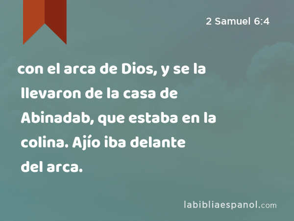 con el arca de Dios, y se la llevaron de la casa de Abinadab, que estaba en la colina. Ajío iba delante del arca. - 2 Samuel 6:4