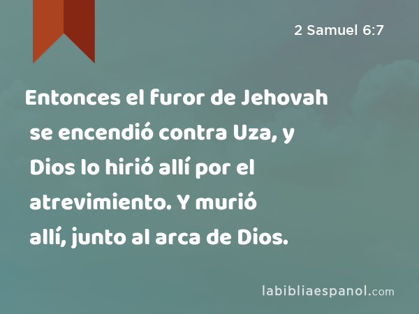 Entonces el furor de Jehovah se encendió contra Uza, y Dios lo hirió allí por el atrevimiento. Y murió allí, junto al arca de Dios. - 2 Samuel 6:7