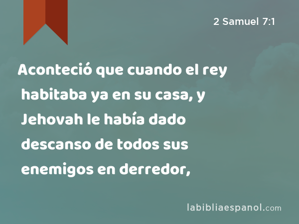 Aconteció que cuando el rey habitaba ya en su casa, y Jehovah le había dado descanso de todos sus enemigos en derredor, - 2 Samuel 7:1