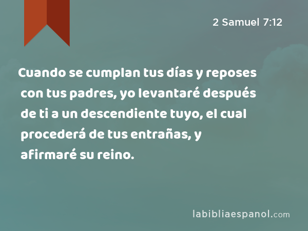 Cuando se cumplan tus días y reposes con tus padres, yo levantaré después de ti a un descendiente tuyo, el cual procederá de tus entrañas, y afirmaré su reino. - 2 Samuel 7:12