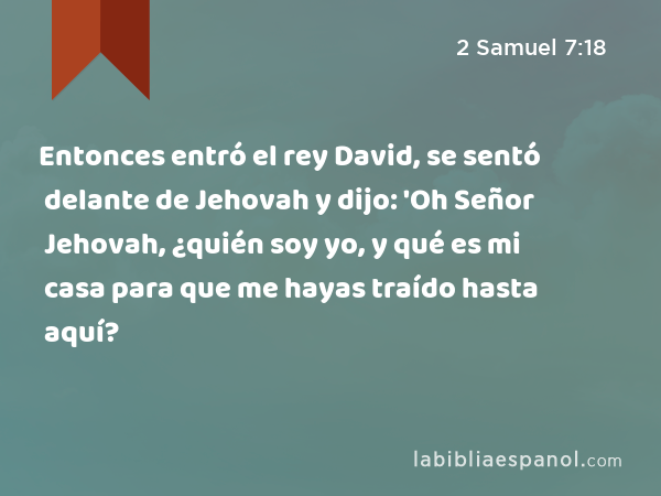 Entonces entró el rey David, se sentó delante de Jehovah y dijo: 'Oh Señor Jehovah, ¿quién soy yo, y qué es mi casa para que me hayas traído hasta aquí? - 2 Samuel 7:18