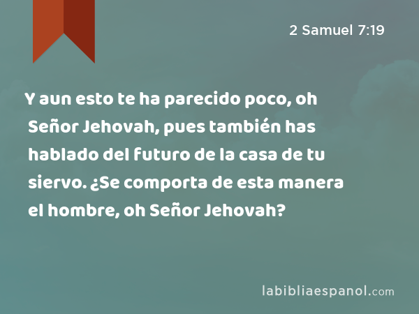 Y aun esto te ha parecido poco, oh Señor Jehovah, pues también has hablado del futuro de la casa de tu siervo. ¿Se comporta de esta manera el hombre, oh Señor Jehovah? - 2 Samuel 7:19
