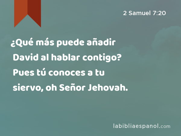 ¿Qué más puede añadir David al hablar contigo? Pues tú conoces a tu siervo, oh Señor Jehovah. - 2 Samuel 7:20
