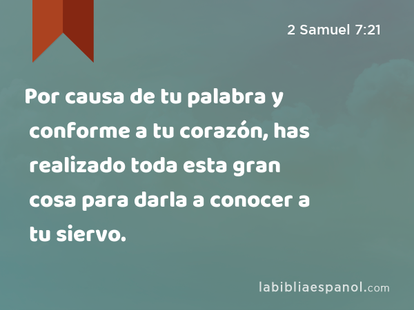 Por causa de tu palabra y conforme a tu corazón, has realizado toda esta gran cosa para darla a conocer a tu siervo. - 2 Samuel 7:21