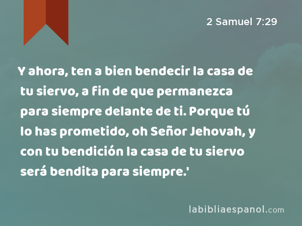 Y ahora, ten a bien bendecir la casa de tu siervo, a fin de que permanezca para siempre delante de ti. Porque tú lo has prometido, oh Señor Jehovah, y con tu bendición la casa de tu siervo será bendita para siempre.' - 2 Samuel 7:29