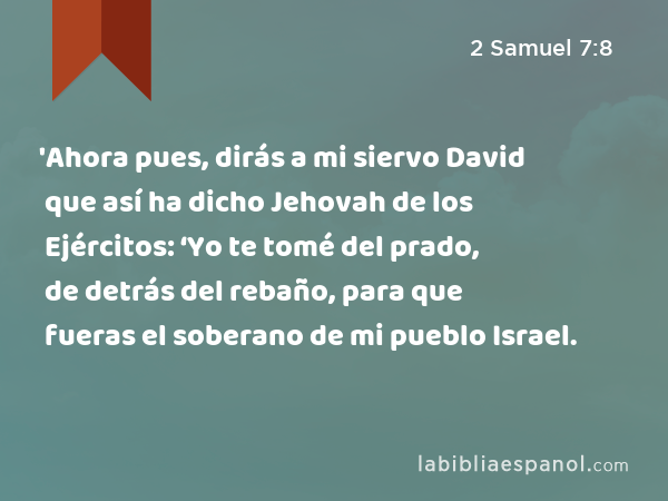 'Ahora pues, dirás a mi siervo David que así ha dicho Jehovah de los Ejércitos: ‘Yo te tomé del prado, de detrás del rebaño, para que fueras el soberano de mi pueblo Israel. - 2 Samuel 7:8