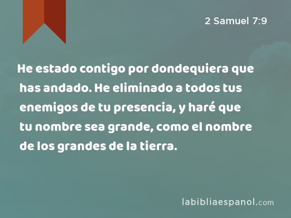 He estado contigo por dondequiera que has andado. He eliminado a todos tus enemigos de tu presencia, y haré que tu nombre sea grande, como el nombre de los grandes de la tierra. - 2 Samuel 7:9