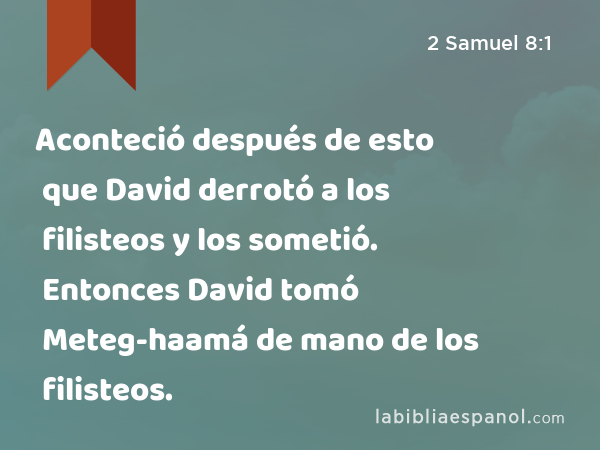 Aconteció después de esto que David derrotó a los filisteos y los sometió. Entonces David tomó Meteg-haamá de mano de los filisteos. - 2 Samuel 8:1