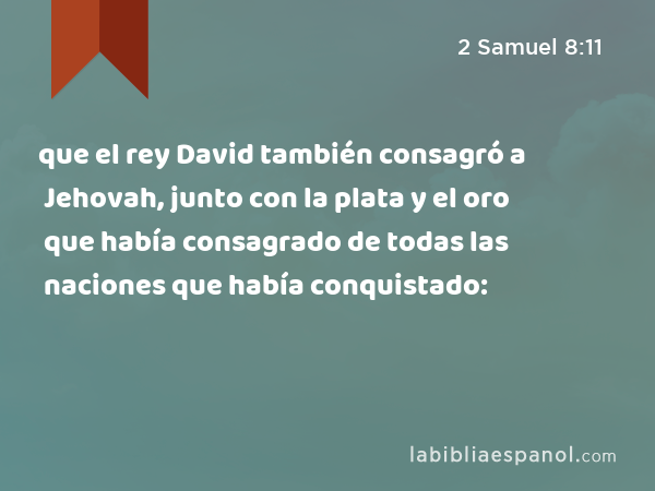 que el rey David también consagró a Jehovah, junto con la plata y el oro que había consagrado de todas las naciones que había conquistado: - 2 Samuel 8:11