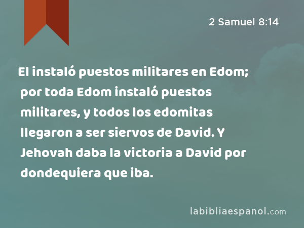 El instaló puestos militares en Edom; por toda Edom instaló puestos militares, y todos los edomitas llegaron a ser siervos de David. Y Jehovah daba la victoria a David por dondequiera que iba. - 2 Samuel 8:14