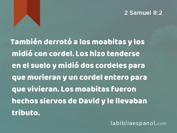 También derrotó a los moabitas y los midió con cordel. Los hizo tenderse en el suelo y midió dos cordeles para que murieran y un cordel entero para que vivieran. Los moabitas fueron hechos siervos de David y le llevaban tributo. - 2 Samuel 8:2