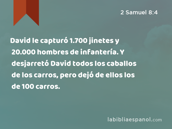 David le capturó 1.700 jinetes y 20.000 hombres de infantería. Y desjarretó David todos los caballos de los carros, pero dejó de ellos los de 100 carros. - 2 Samuel 8:4