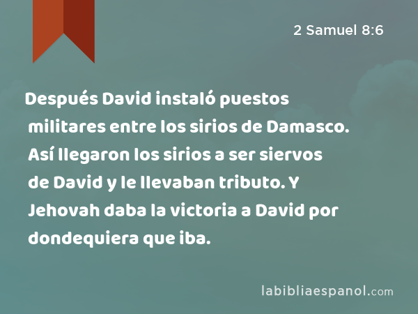 Después David instaló puestos militares entre los sirios de Damasco. Así llegaron los sirios a ser siervos de David y le llevaban tributo. Y Jehovah daba la victoria a David por dondequiera que iba. - 2 Samuel 8:6