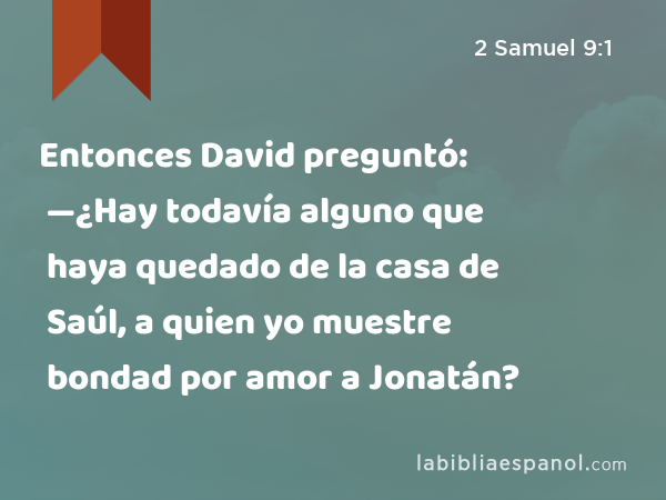 Entonces David preguntó: —¿Hay todavía alguno que haya quedado de la casa de Saúl, a quien yo muestre bondad por amor a Jonatán? - 2 Samuel 9:1