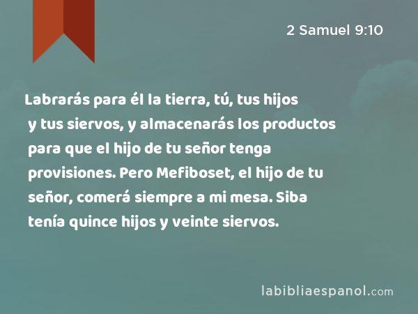 Labrarás para él la tierra, tú, tus hijos y tus siervos, y almacenarás los productos para que el hijo de tu señor tenga provisiones. Pero Mefiboset, el hijo de tu señor, comerá siempre a mi mesa. Siba tenía quince hijos y veinte siervos. - 2 Samuel 9:10