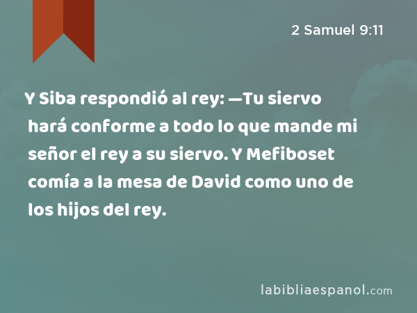 Y Siba respondió al rey: —Tu siervo hará conforme a todo lo que mande mi señor el rey a su siervo. Y Mefiboset comía a la mesa de David como uno de los hijos del rey. - 2 Samuel 9:11