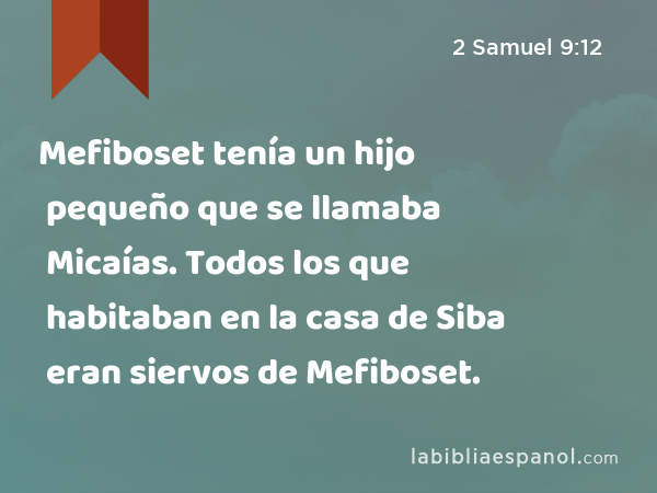 Mefiboset tenía un hijo pequeño que se llamaba Micaías. Todos los que habitaban en la casa de Siba eran siervos de Mefiboset. - 2 Samuel 9:12