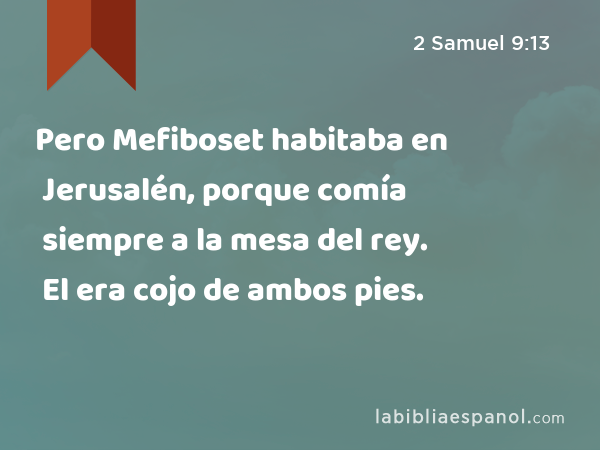 Pero Mefiboset habitaba en Jerusalén, porque comía siempre a la mesa del rey. El era cojo de ambos pies. - 2 Samuel 9:13