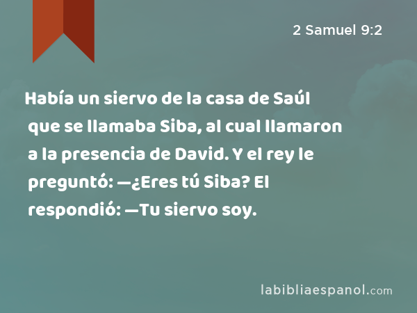 Había un siervo de la casa de Saúl que se llamaba Siba, al cual llamaron a la presencia de David. Y el rey le preguntó: —¿Eres tú Siba? El respondió: —Tu siervo soy. - 2 Samuel 9:2