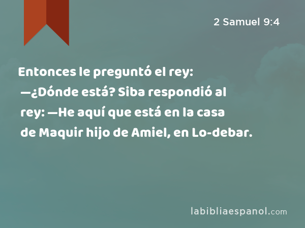 Entonces le preguntó el rey: —¿Dónde está? Siba respondió al rey: —He aquí que está en la casa de Maquir hijo de Amiel, en Lo-debar. - 2 Samuel 9:4