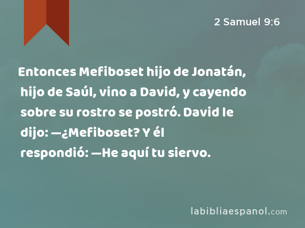 Entonces Mefiboset hijo de Jonatán, hijo de Saúl, vino a David, y cayendo sobre su rostro se postró. David le dijo: —¿Mefiboset? Y él respondió: —He aquí tu siervo. - 2 Samuel 9:6