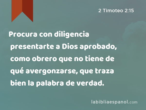 Procura con diligencia presentarte a Dios aprobado, como obrero que no tiene de qué avergonzarse, que traza bien la palabra de verdad. - 2 Timoteo 2:15