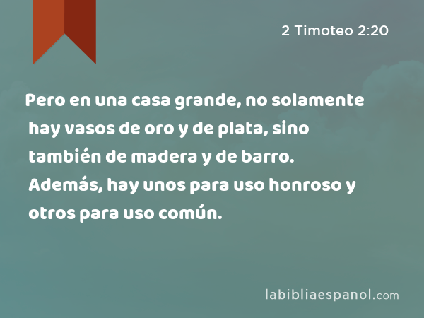 Pero en una casa grande, no solamente hay vasos de oro y de plata, sino también de madera y de barro. Además, hay unos para uso honroso y otros para uso común. - 2 Timoteo 2:20