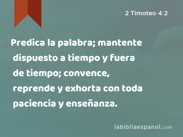 Predica la palabra; mantente dispuesto a tiempo y fuera de tiempo; convence, reprende y exhorta con toda paciencia y enseñanza. - 2 Timoteo 4:2