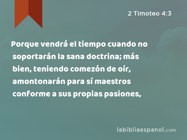 Porque vendrá el tiempo cuando no soportarán la sana doctrina; más bien, teniendo comezón de oír, amontonarán para sí maestros conforme a sus propias pasiones, - 2 Timoteo 4:3