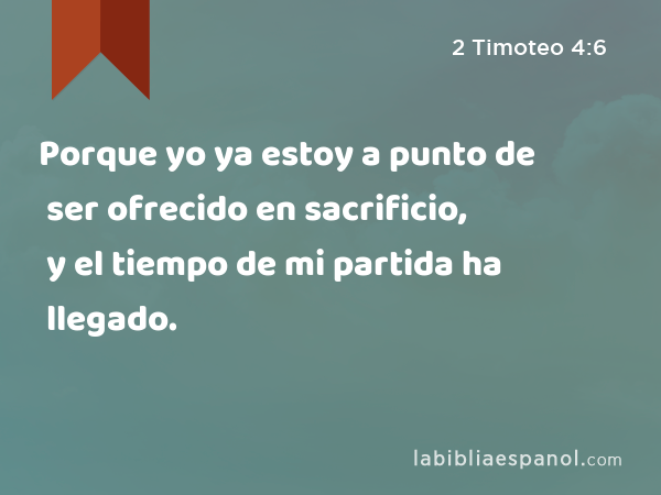 Porque yo ya estoy a punto de ser ofrecido en sacrificio, y el tiempo de mi partida ha llegado. - 2 Timoteo 4:6