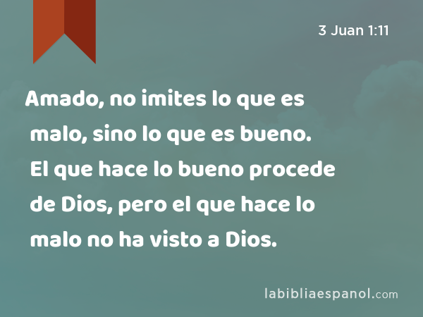 Amado, no imites lo que es malo, sino lo que es bueno. El que hace lo bueno procede de Dios, pero el que hace lo malo no ha visto a Dios. - 3 Juan 1:11