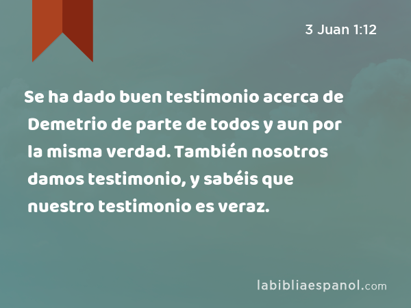 Se ha dado buen testimonio acerca de Demetrio de parte de todos y aun por la misma verdad. También nosotros damos testimonio, y sabéis que nuestro testimonio es veraz. - 3 Juan 1:12