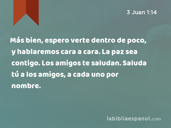 Más bien, espero verte dentro de poco, y hablaremos cara a cara. La paz sea contigo. Los amigos te saludan. Saluda tú a los amigos, a cada uno por nombre. - 3 Juan 1:14