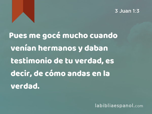 Pues me gocé mucho cuando venían hermanos y daban testimonio de tu verdad, es decir, de cómo andas en la verdad. - 3 Juan 1:3