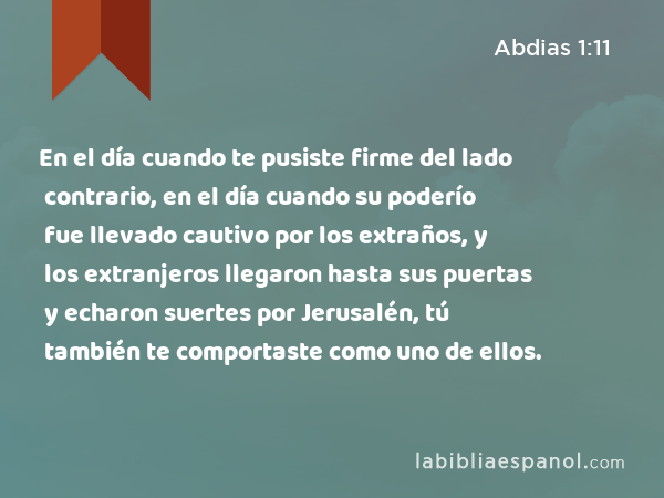 En el día cuando te pusiste firme del lado contrario, en el día cuando su poderío fue llevado cautivo por los extraños, y los extranjeros llegaron hasta sus puertas y echaron suertes por Jerusalén, tú también te comportaste como uno de ellos. - Abdias 1:11