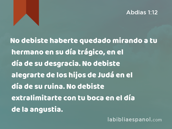 No debiste haberte quedado mirando a tu hermano en su día trágico, en el día de su desgracia. No debiste alegrarte de los hijos de Judá en el día de su ruina. No debiste extralimitarte con tu boca en el día de la angustia. - Abdias 1:12