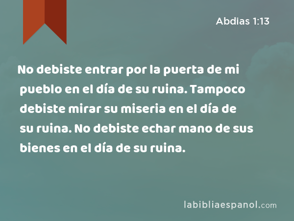 No debiste entrar por la puerta de mi pueblo en el día de su ruina. Tampoco debiste mirar su miseria en el día de su ruina. No debiste echar mano de sus bienes en el día de su ruina. - Abdias 1:13