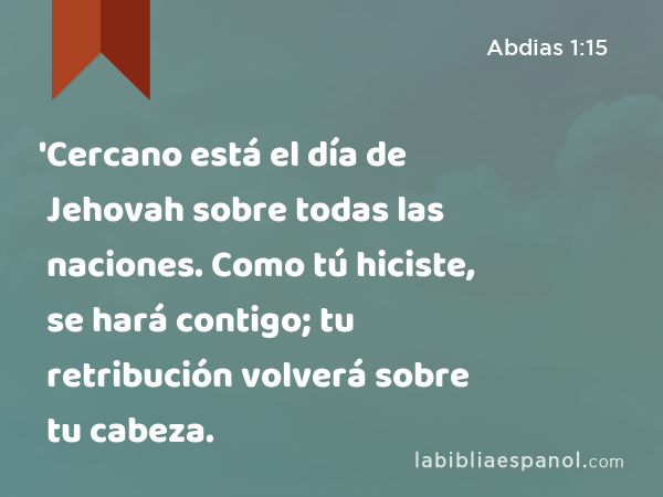 'Cercano está el día de Jehovah sobre todas las naciones. Como tú hiciste, se hará contigo; tu retribución volverá sobre tu cabeza. - Abdias 1:15