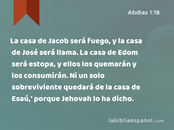 La casa de Jacob será fuego, y la casa de José será llama. La casa de Edom será estopa, y ellos los quemarán y los consumirán. Ni un solo sobreviviente quedará de la casa de Esaú,' porque Jehovah lo ha dicho. - Abdias 1:18