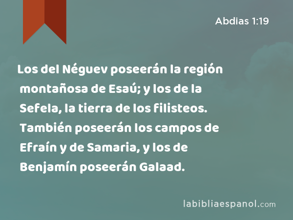 Los del Néguev poseerán la región montañosa de Esaú; y los de la Sefela, la tierra de los filisteos. También poseerán los campos de Efraín y de Samaria, y los de Benjamín poseerán Galaad. - Abdias 1:19