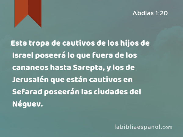 Esta tropa de cautivos de los hijos de Israel poseerá lo que fuera de los cananeos hasta Sarepta, y los de Jerusalén que están cautivos en Sefarad poseerán las ciudades del Néguev. - Abdias 1:20