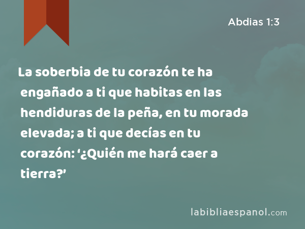 La soberbia de tu corazón te ha engañado a ti que habitas en las hendiduras de la peña, en tu morada elevada; a ti que decías en tu corazón: ‘¿Quién me hará caer a tierra?’ - Abdias 1:3