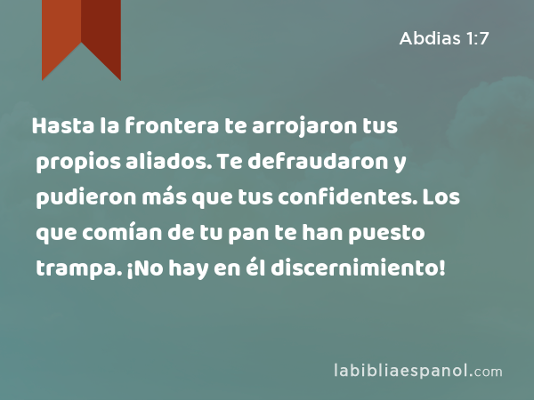 Hasta la frontera te arrojaron tus propios aliados. Te defraudaron y pudieron más que tus confidentes. Los que comían de tu pan te han puesto trampa. ¡No hay en él discernimiento! - Abdias 1:7