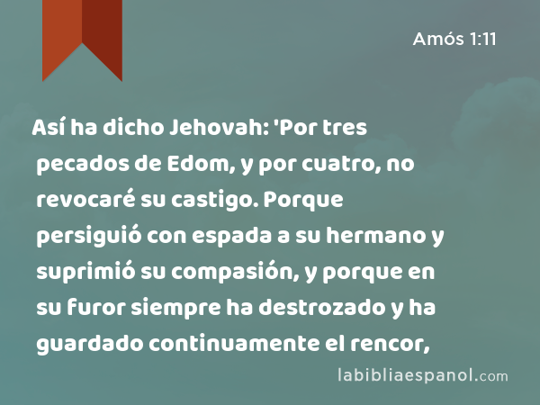 Así ha dicho Jehovah: 'Por tres pecados de Edom, y por cuatro, no revocaré su castigo. Porque persiguió con espada a su hermano y suprimió su compasión, y porque en su furor siempre ha destrozado y ha guardado continuamente el rencor, - Amós 1:11