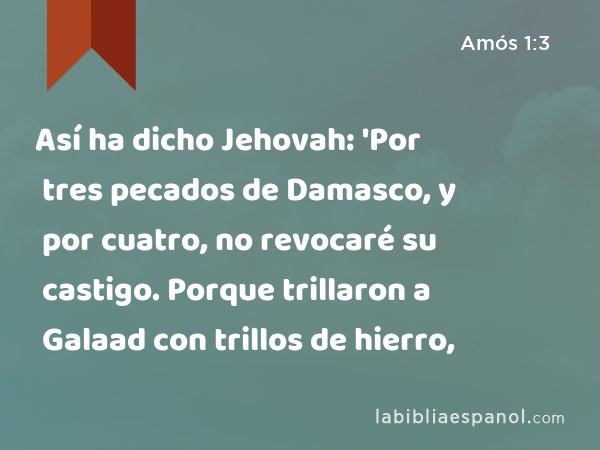 Así ha dicho Jehovah: 'Por tres pecados de Damasco, y por cuatro, no revocaré su castigo. Porque trillaron a Galaad con trillos de hierro, - Amós 1:3