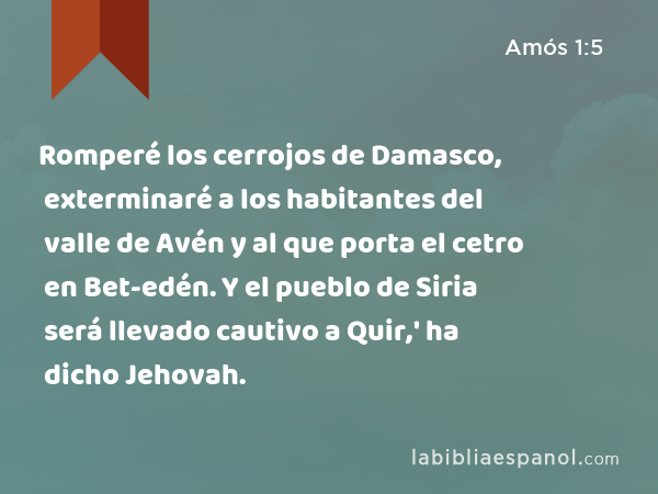 Romperé los cerrojos de Damasco, exterminaré a los habitantes del valle de Avén y al que porta el cetro en Bet-edén. Y el pueblo de Siria será llevado cautivo a Quir,' ha dicho Jehovah. - Amós 1:5