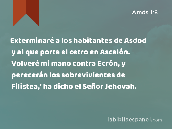 Exterminaré a los habitantes de Asdod y al que porta el cetro en Ascalón. Volveré mi mano contra Ecrón, y perecerán los sobrevivientes de Filistea,' ha dicho el Señor Jehovah. - Amós 1:8