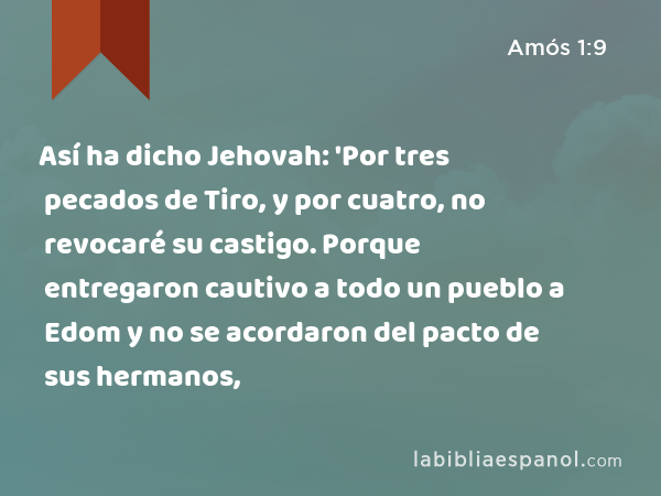 Así ha dicho Jehovah: 'Por tres pecados de Tiro, y por cuatro, no revocaré su castigo. Porque entregaron cautivo a todo un pueblo a Edom y no se acordaron del pacto de sus hermanos, - Amós 1:9