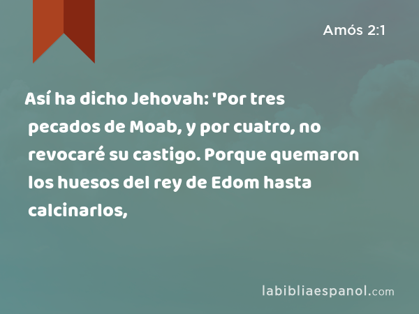 Así ha dicho Jehovah: 'Por tres pecados de Moab, y por cuatro, no revocaré su castigo. Porque quemaron los huesos del rey de Edom hasta calcinarlos, - Amós 2:1