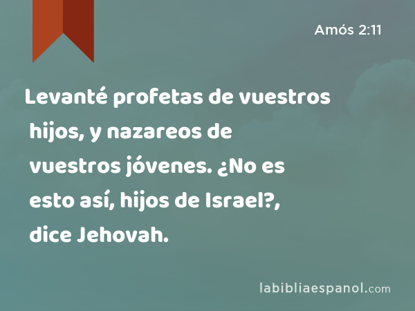 Levanté profetas de vuestros hijos, y nazareos de vuestros jóvenes. ¿No es esto así, hijos de Israel?, dice Jehovah. - Amós 2:11